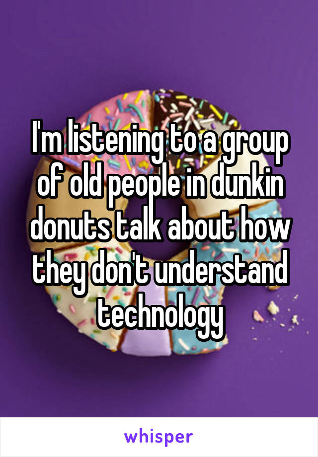 I'm listening to a group of old people in dunkin donuts talk about how they don't understand technology