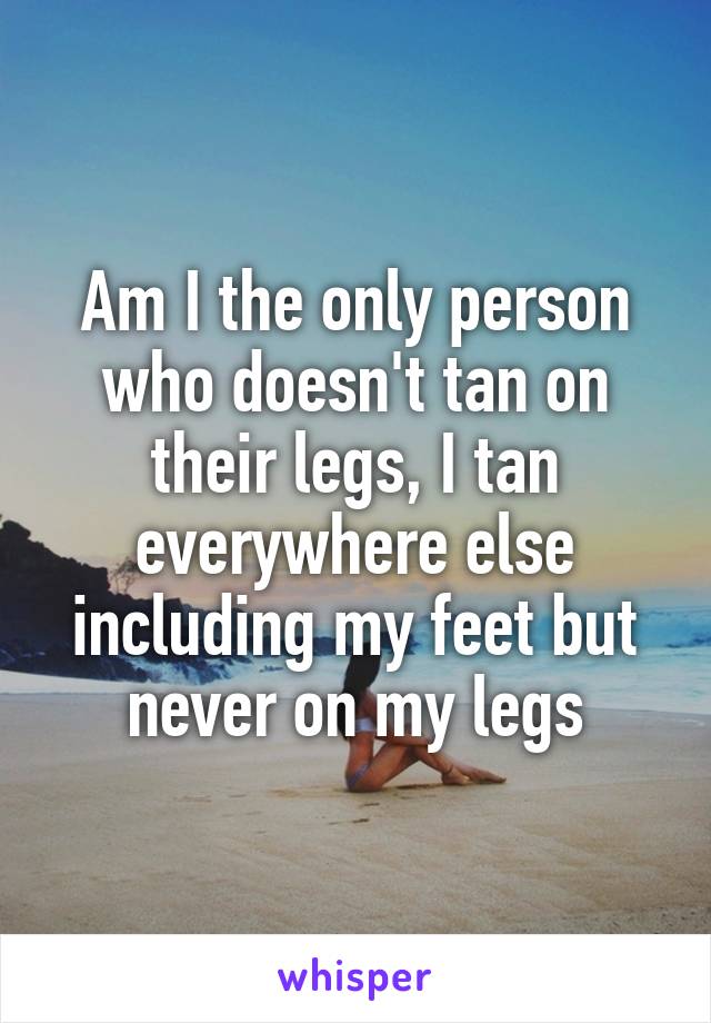 Am I the only person who doesn't tan on their legs, I tan everywhere else including my feet but never on my legs