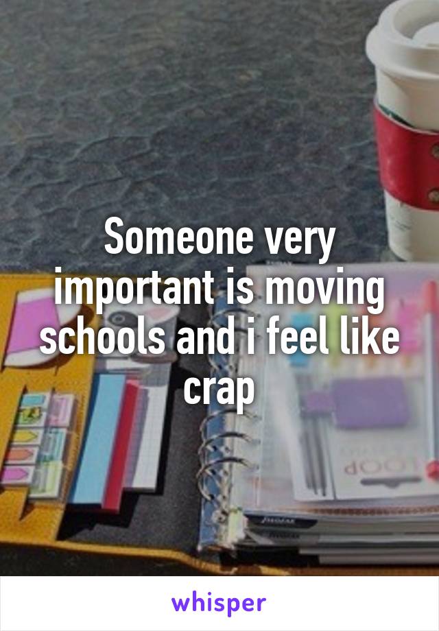 Someone very important is moving schools and i feel like crap