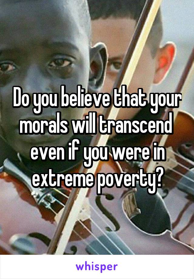 Do you believe that your morals will transcend  even if you were in extreme poverty?