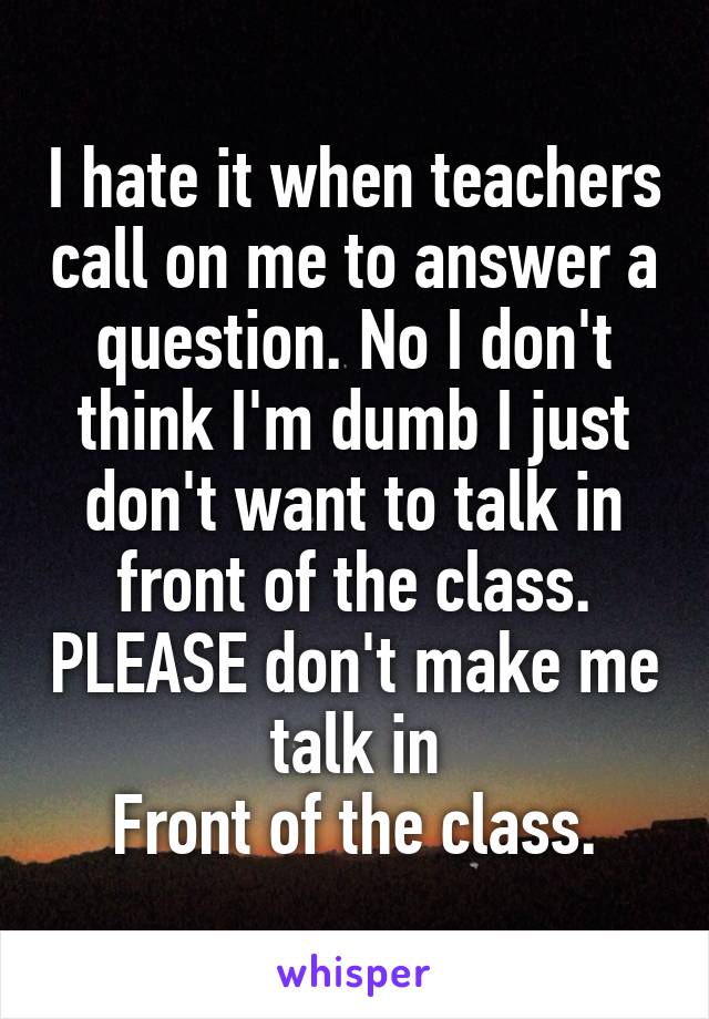 I hate it when teachers call on me to answer a question. No I don't think I'm dumb I just don't want to talk in front of the class. PLEASE don't make me talk in
Front of the class.