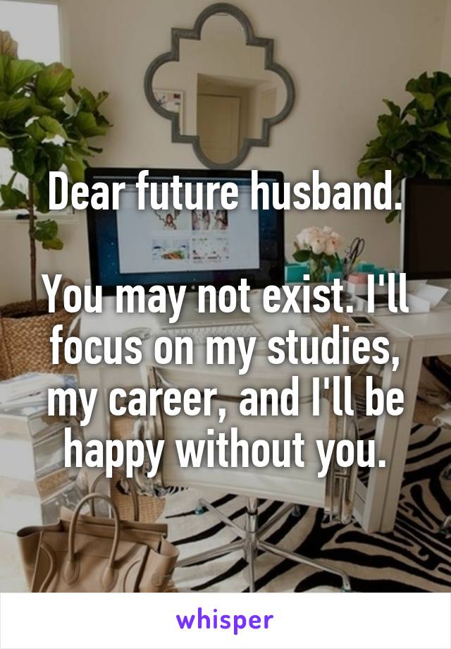 Dear future husband.

You may not exist. I'll focus on my studies, my career, and I'll be happy without you.
