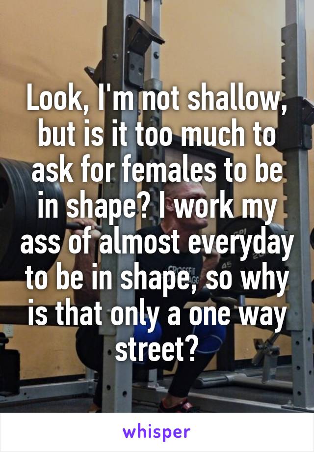 Look, I'm not shallow, but is it too much to ask for females to be in shape? I work my ass of almost everyday to be in shape, so why is that only a one way street?