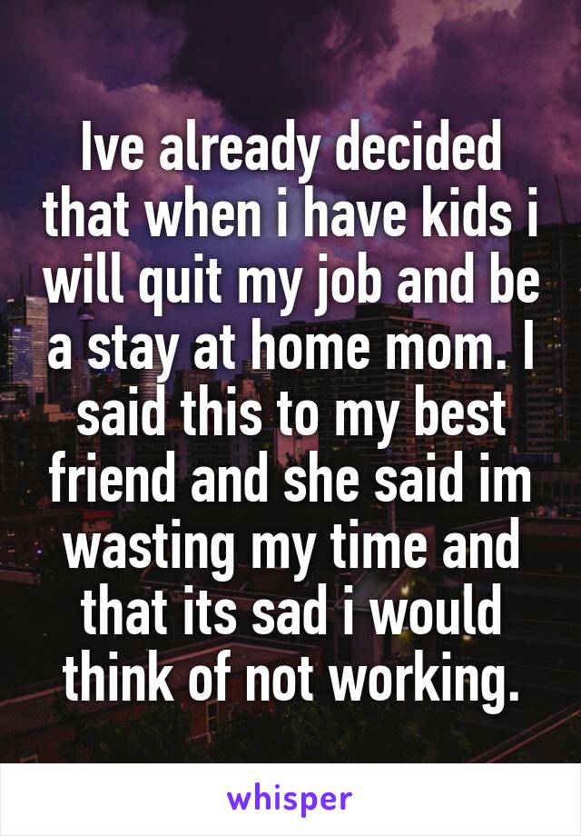 Ive already decided that when i have kids i will quit my job and be a stay at home mom. I said this to my best friend and she said im wasting my time and that its sad i would think of not working.