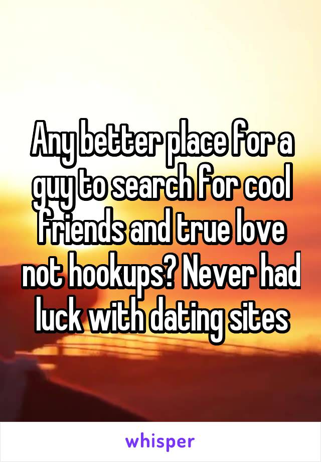 Any better place for a guy to search for cool friends and true love not hookups? Never had luck with dating sites