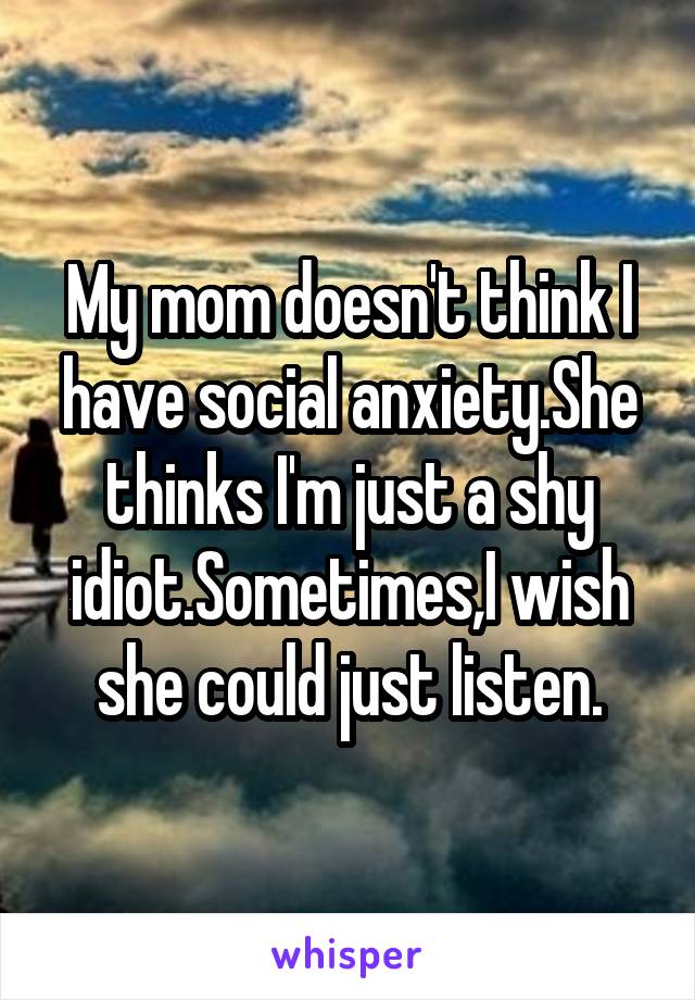 My mom doesn't think I have social anxiety.She thinks I'm just a shy idiot.Sometimes,I wish she could just listen.