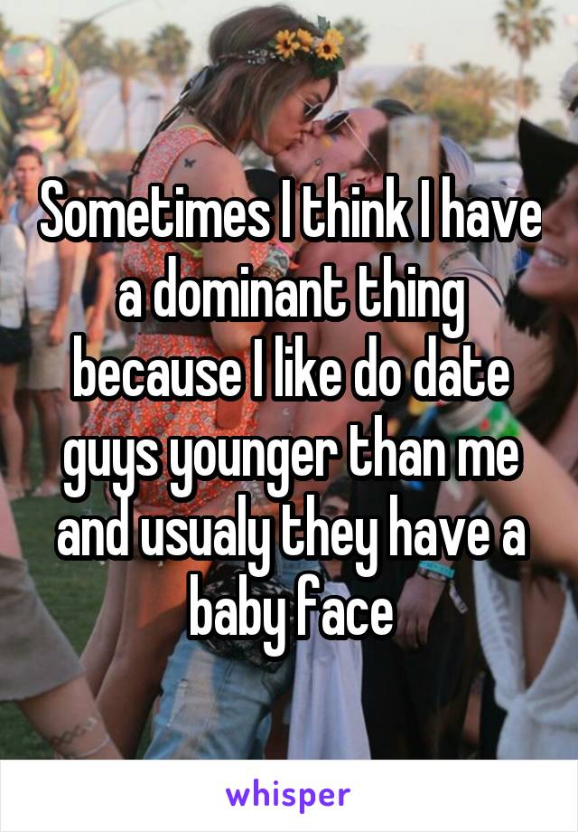 Sometimes I think I have a dominant thing because I like do date guys younger than me and usualy they have a baby face