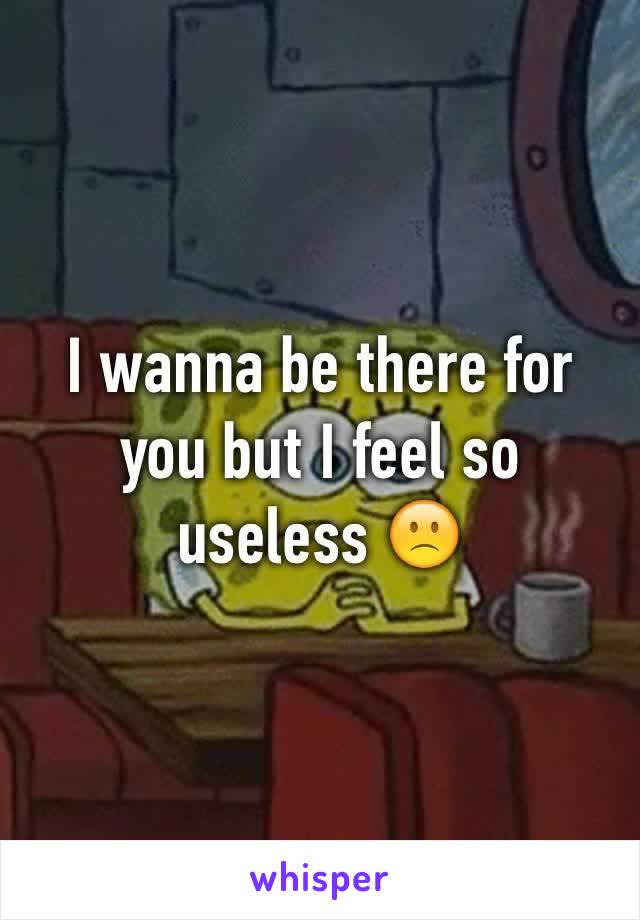 I wanna be there for you but I feel so useless 🙁