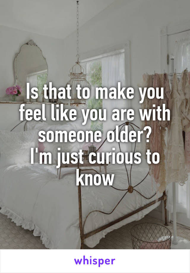 Is that to make you feel like you are with someone older?
I'm just curious to know