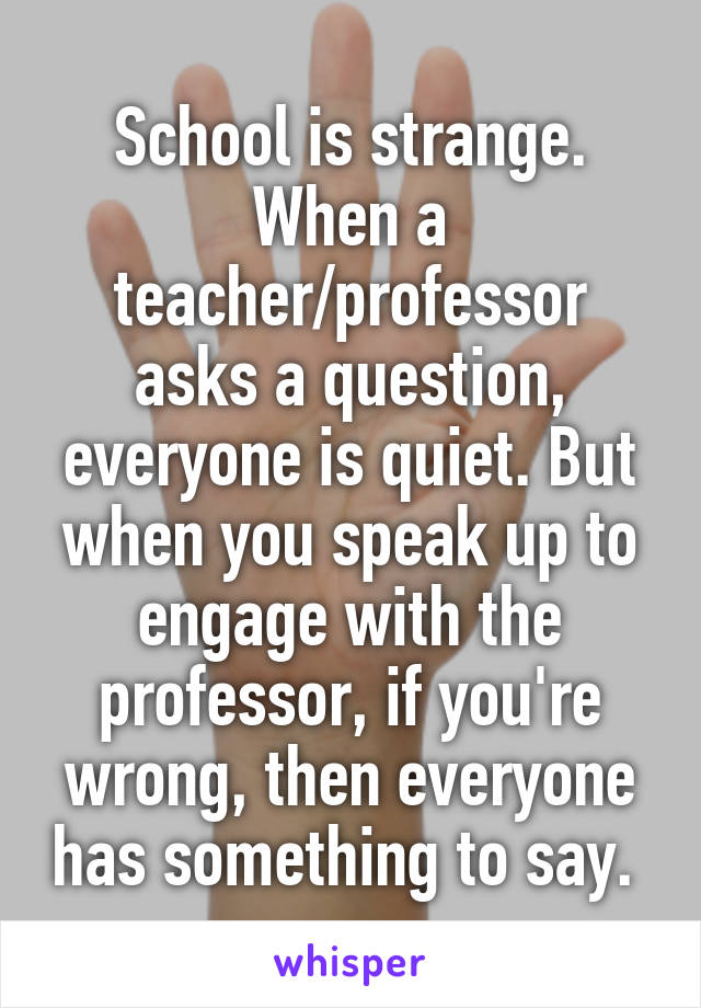 School is strange. When a teacher/professor asks a question, everyone is quiet. But when you speak up to engage with the professor, if you're wrong, then everyone has something to say. 