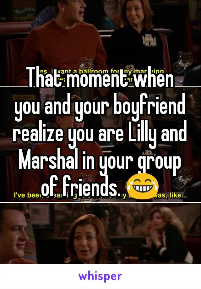 That moment when you and your boyfriend realize you are Lilly and Marshal in your group of friends. 😂