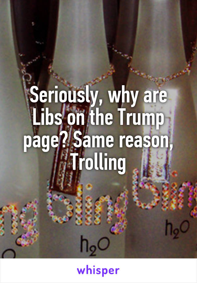 Seriously, why are Libs on the Trump page? Same reason, Trolling
