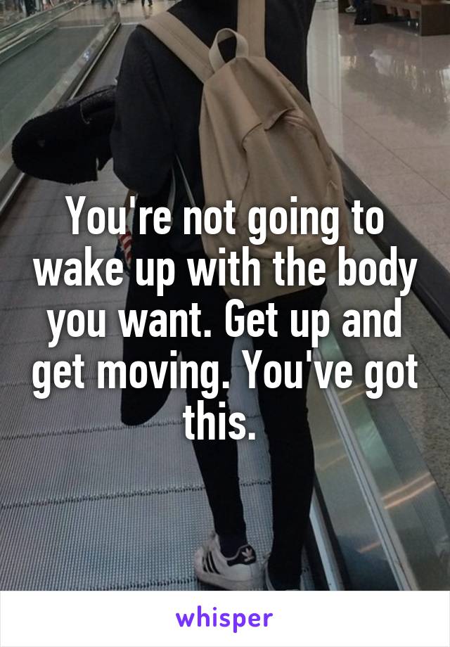 You're not going to wake up with the body you want. Get up and get moving. You've got this. 