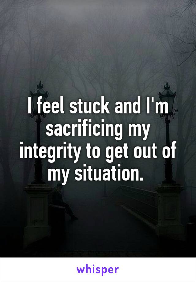 I feel stuck and I'm sacrificing my integrity to get out of my situation. 