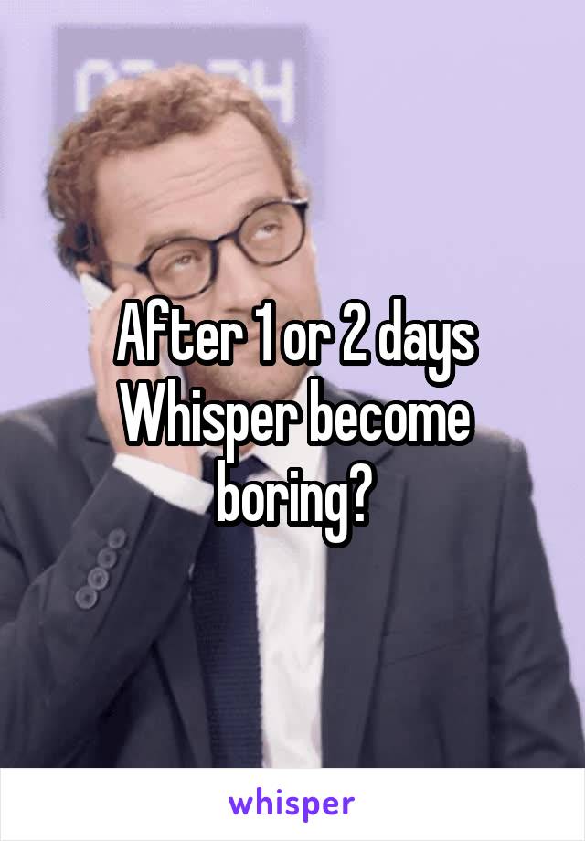 After 1 or 2 days Whisper become boring?