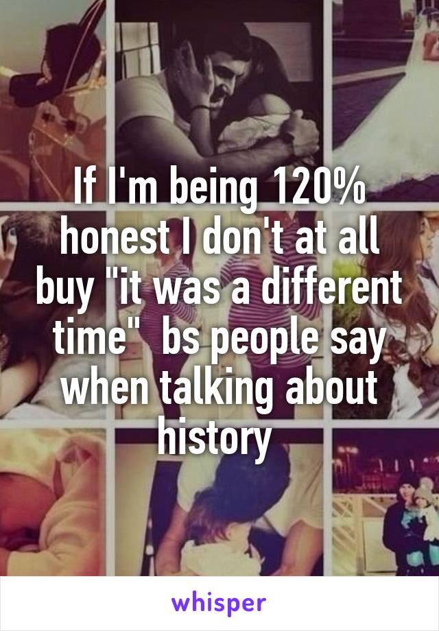 If I'm being 120% honest I don't at all buy "it was a different time"  bs people say when talking about history 