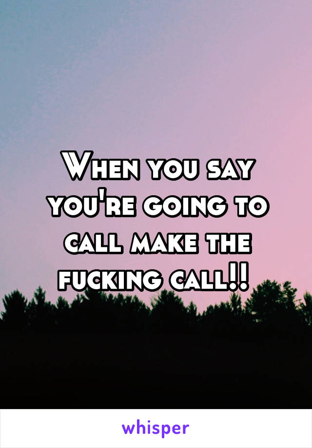 When you say you're going to call make the fucking call!! 