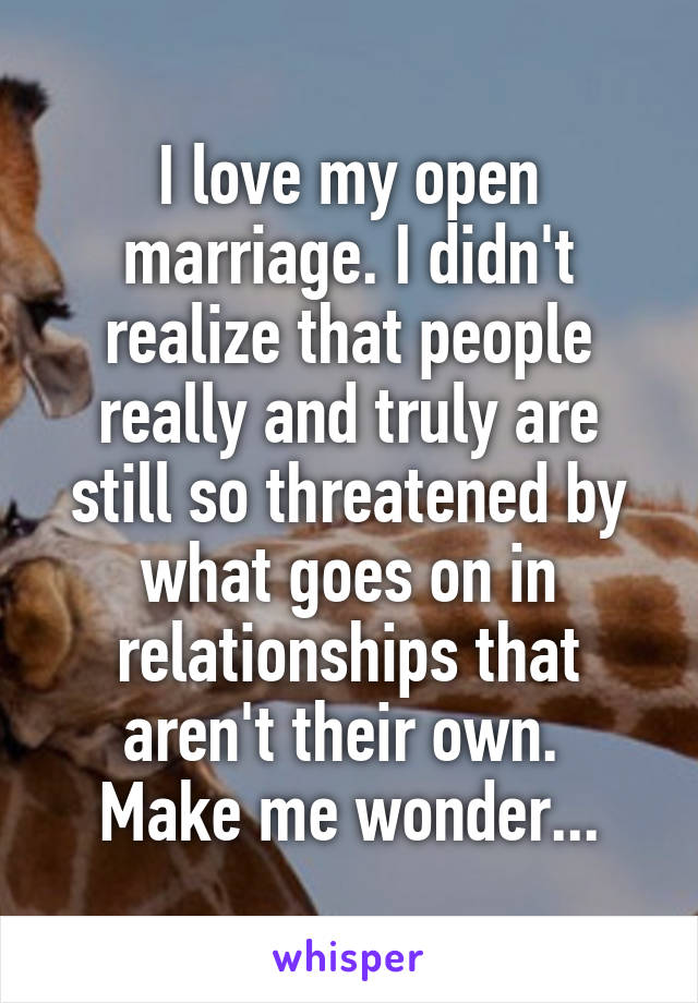 I love my open marriage. I didn't realize that people really and truly are still so threatened by what goes on in relationships that aren't their own. 
Make me wonder...