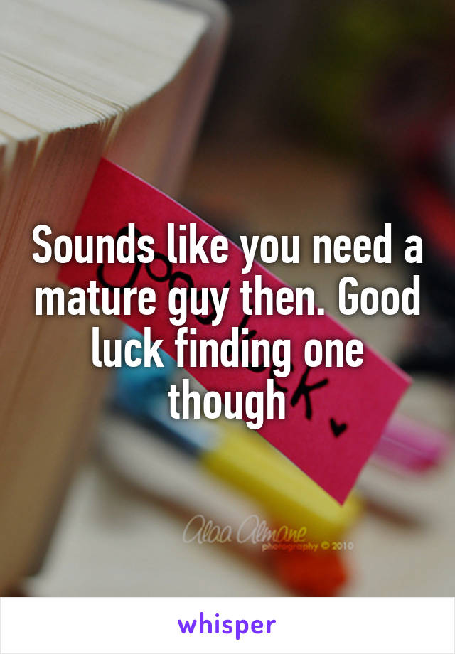 Sounds like you need a mature guy then. Good luck finding one though