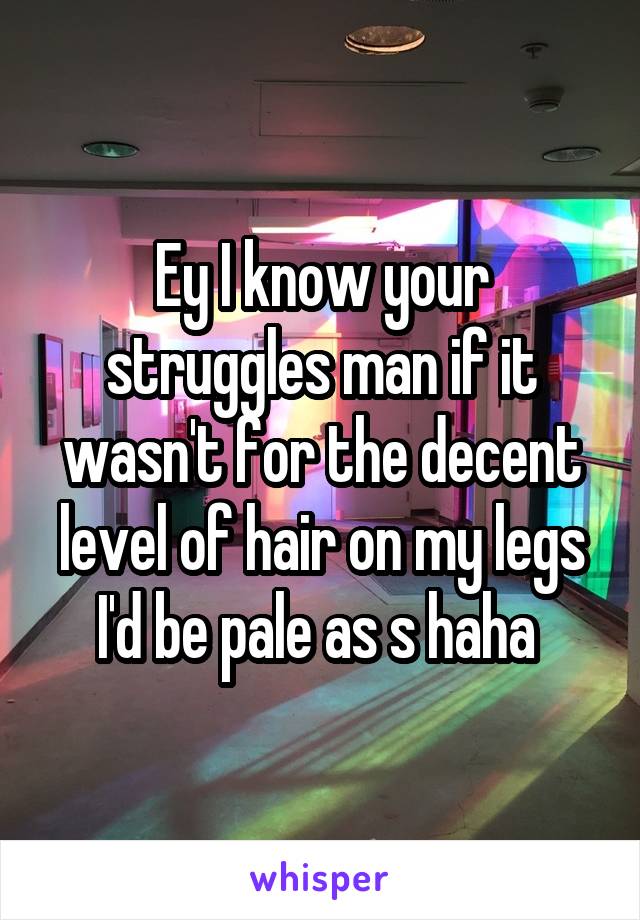 Ey I know your struggles man if it wasn't for the decent level of hair on my legs I'd be pale as s haha 