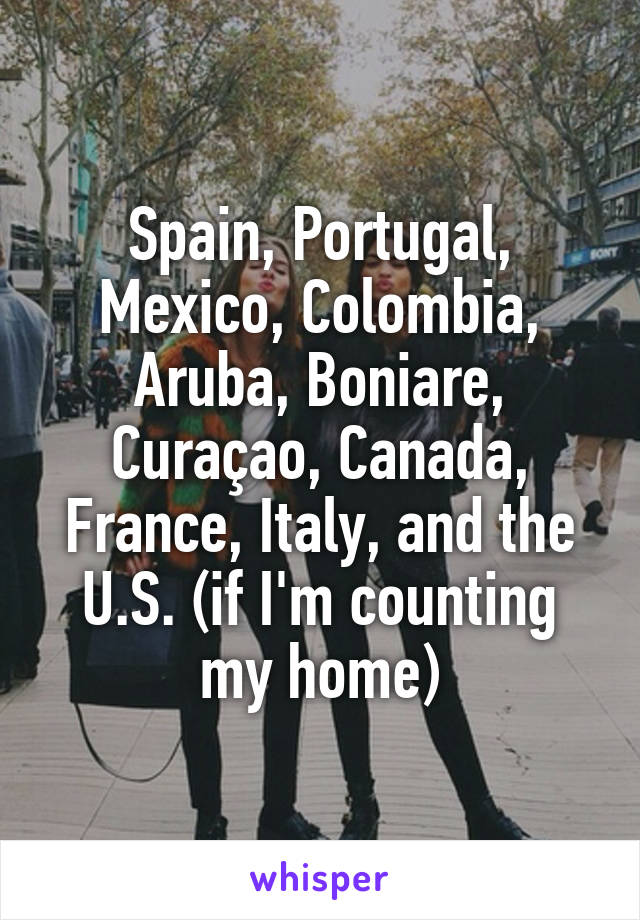 Spain, Portugal, Mexico, Colombia, Aruba, Boniare, Curaçao, Canada, France, Italy, and the U.S. (if I'm counting my home)