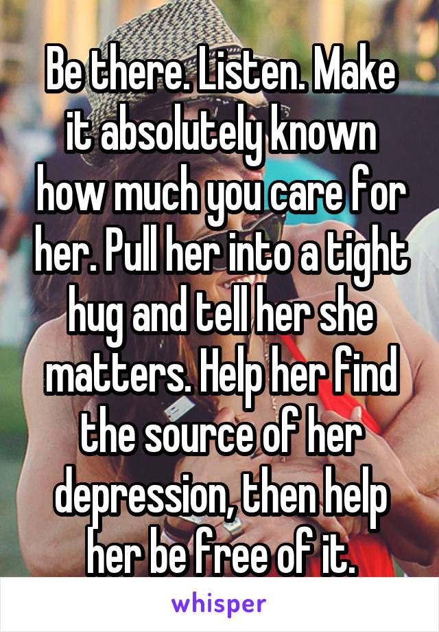 Be there. Listen. Make it absolutely known how much you care for her. Pull her into a tight hug and tell her she matters. Help her find the source of her depression, then help her be free of it.