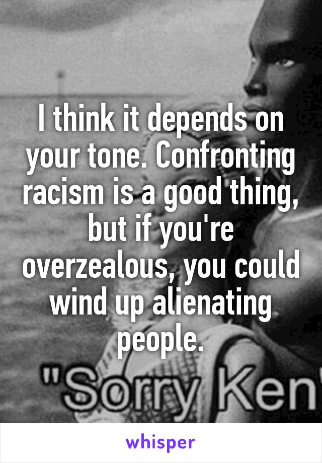 I think it depends on your tone. Confronting racism is a good thing, but if you're overzealous, you could wind up alienating people.