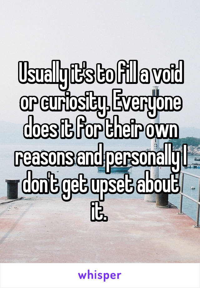 Usually it's to fill a void or curiosity. Everyone does it for their own reasons and personally I don't get upset about it. 