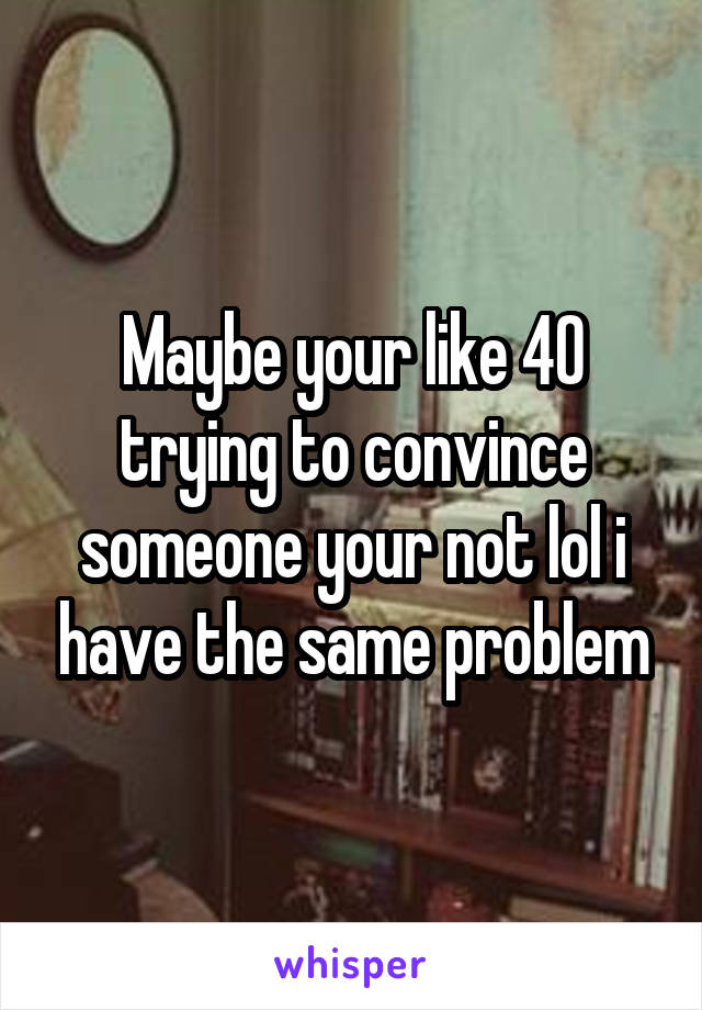 Maybe your like 40 trying to convince someone your not lol i have the same problem