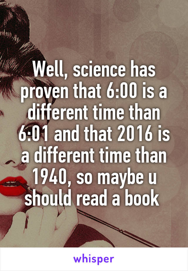 Well, science has proven that 6:00 is a different time than 6:01 and that 2016 is a different time than 1940, so maybe u should read a book 