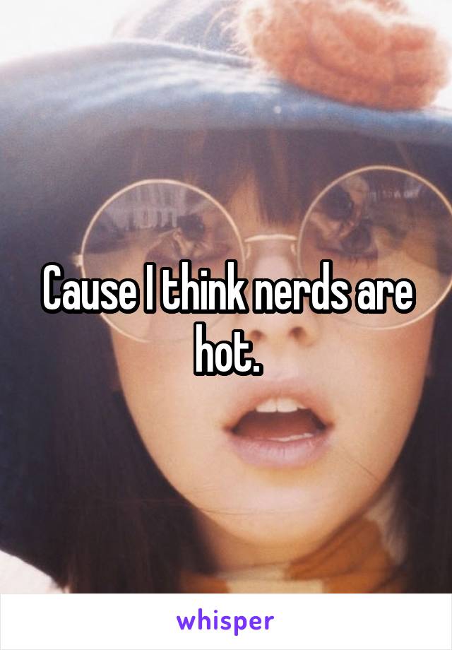 Cause I think nerds are hot.