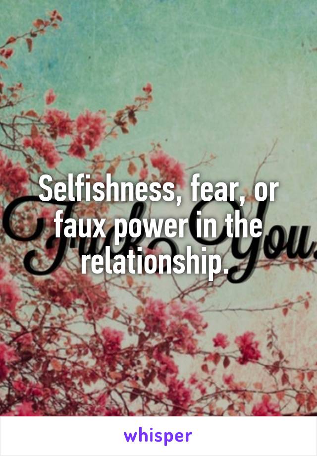 Selfishness, fear, or faux power in the relationship. 