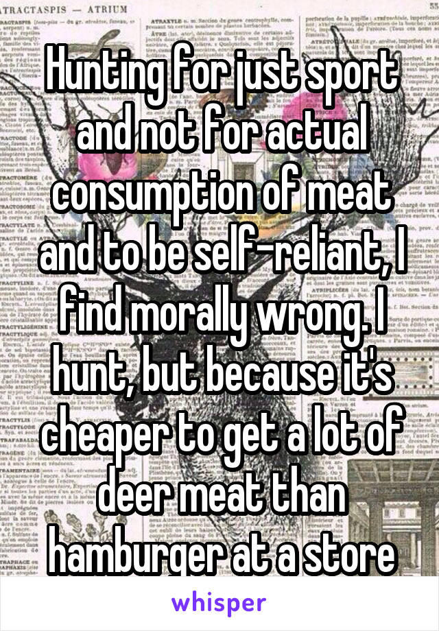 Hunting for just sport and not for actual consumption of meat and to be self-reliant, I find morally wrong. I hunt, but because it's cheaper to get a lot of deer meat than hamburger at a store