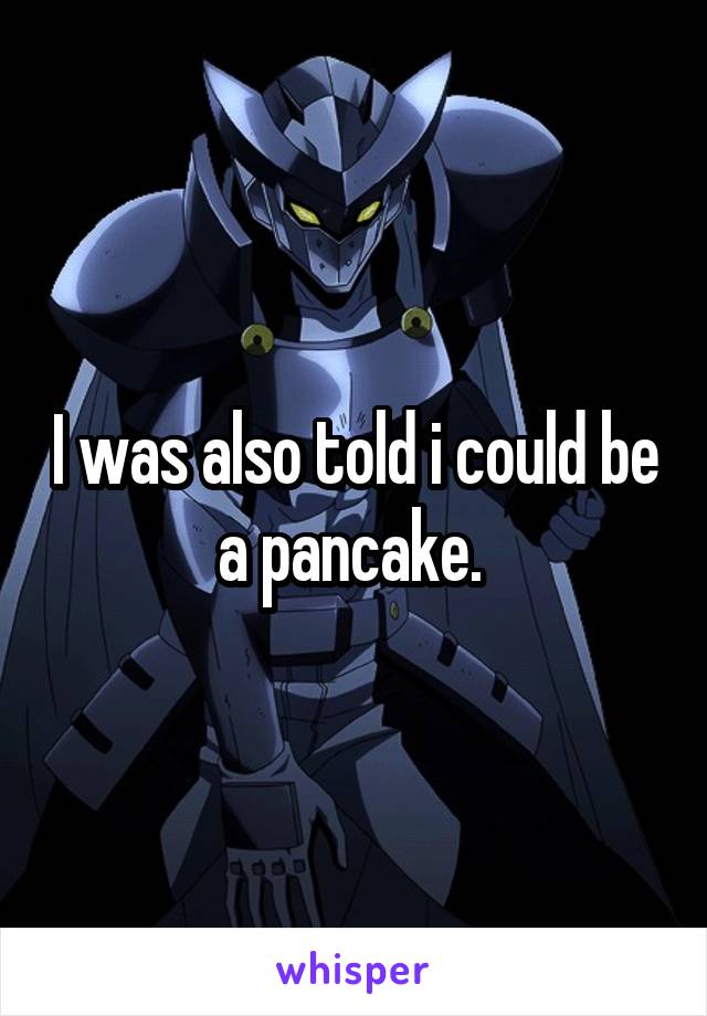 I was also told i could be a pancake. 