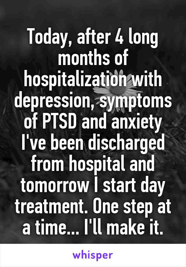 Today, after 4 long months of hospitalization with depression, symptoms of PTSD and anxiety I've been discharged from hospital and tomorrow I start day treatment. One step at a time... I'll make it.