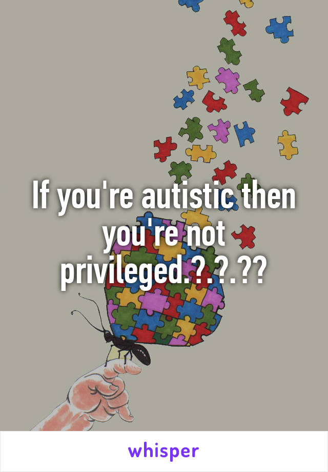 If you're autistic then you're not privileged.?.?.??