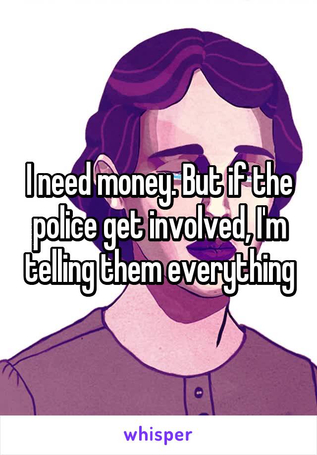 I need money. But if the police get involved, I'm telling them everything