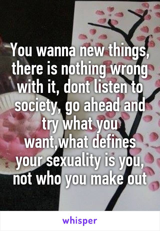 You wanna new things, there is nothing wrong with it, dont listen to society, go ahead and try what you want,what defines your sexuality is you, not who you make out