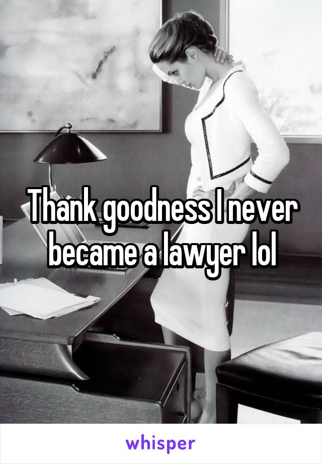 Thank goodness I never became a lawyer lol