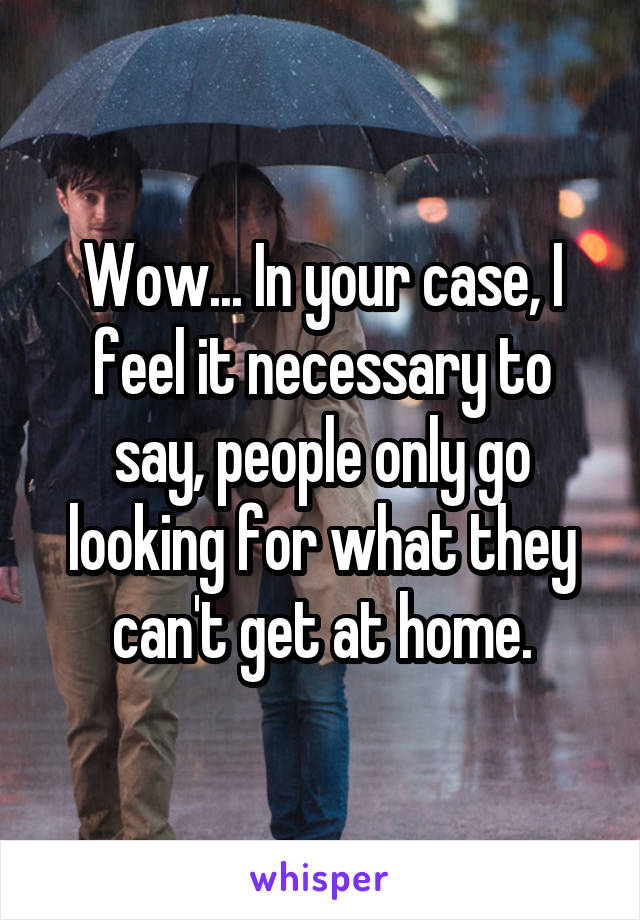 Wow... In your case, I feel it necessary to say, people only go looking for what they can't get at home.