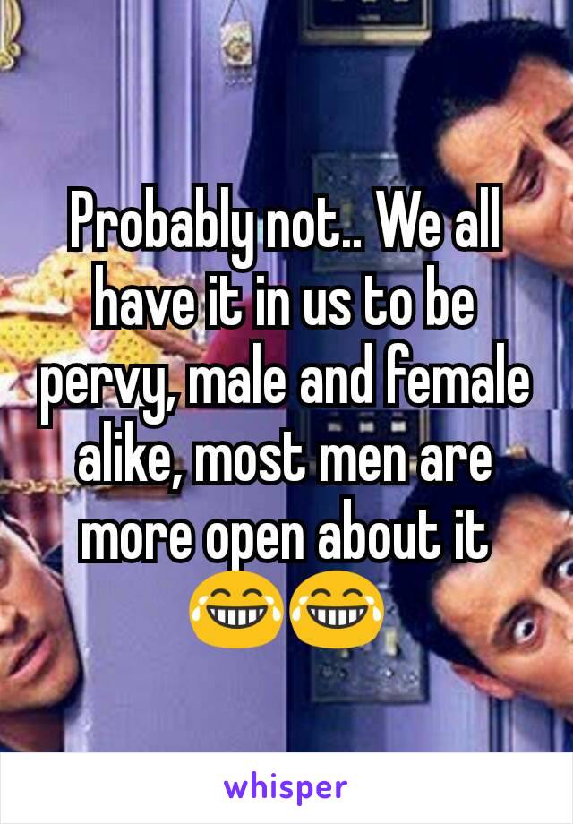 Probably not.. We all have it in us to be pervy, male and female alike, most men are more open about it 😂😂