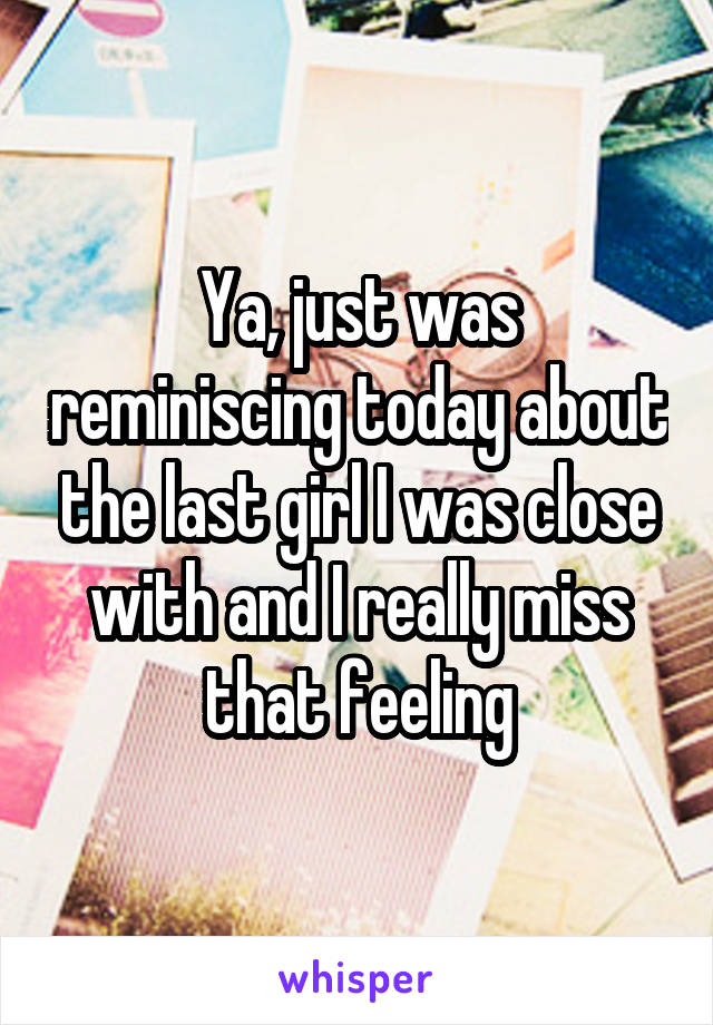 Ya, just was reminiscing today about the last girl I was close with and I really miss that feeling