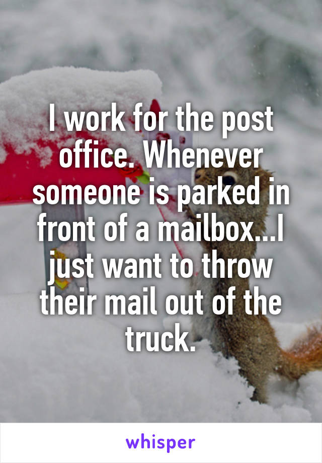 I work for the post office. Whenever someone is parked in front of a mailbox...I just want to throw their mail out of the truck.