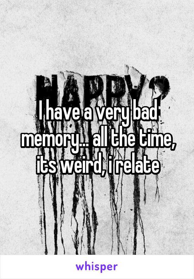 I have a very bad memory... all the time, its weird, i relate