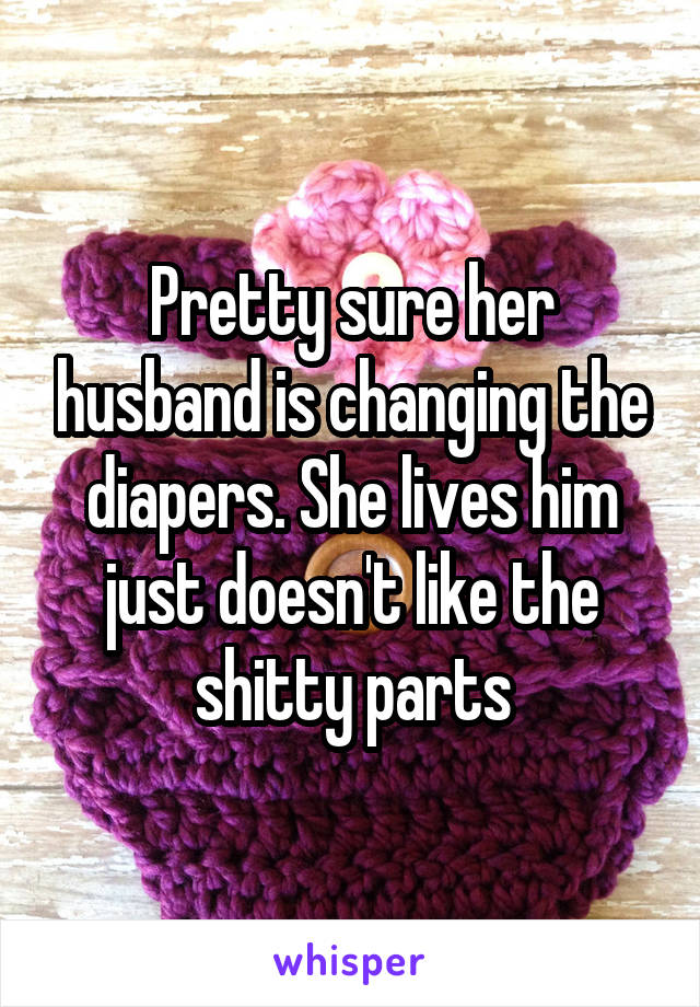 Pretty sure her husband is changing the diapers. She lives him just doesn't like the shitty parts