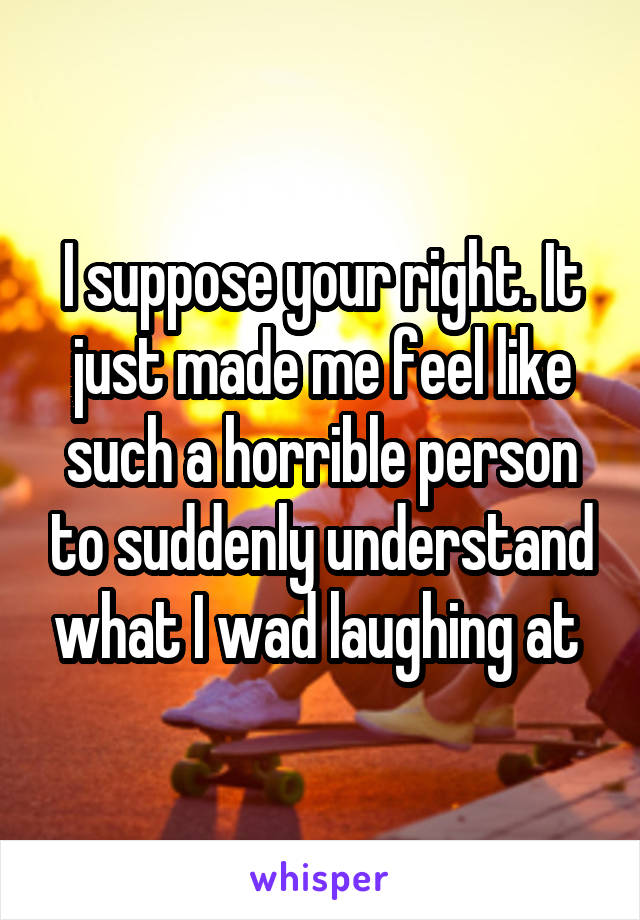 I suppose your right. It just made me feel like such a horrible person to suddenly understand what I wad laughing at 