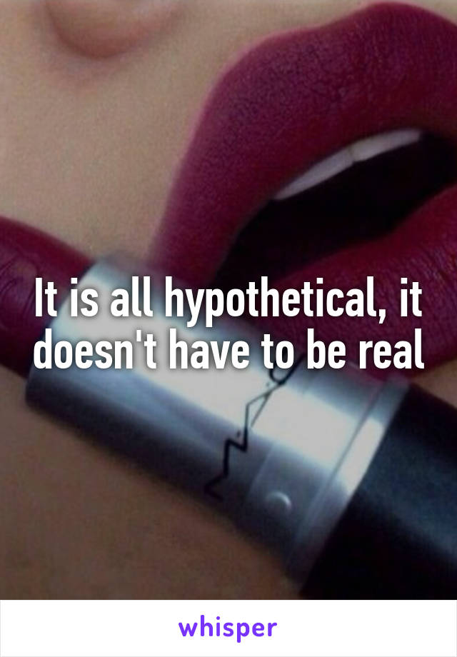 It is all hypothetical, it doesn't have to be real