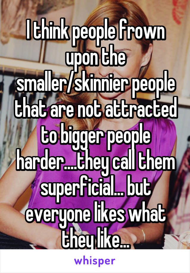 I think people frown upon the smaller/skinnier people that are not attracted to bigger people harder....they call them superficial... but everyone likes what they like...