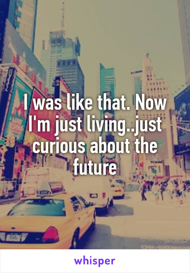 I was like that. Now I'm just living..just curious about the future