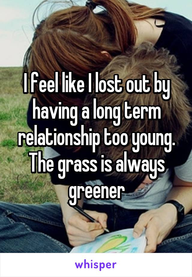 I feel like I lost out by having a long term relationship too young. The grass is always greener